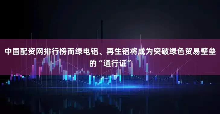 中国配资网排行榜而绿电铝、再生铝将成为突破绿色贸易壁垒的“通行证”