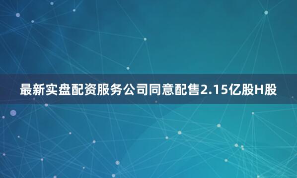 最新实盘配资服务公司同意配售2.15亿股H股
