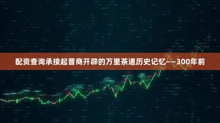 配资查询承接起晋商开辟的万里茶道历史记忆——300年前