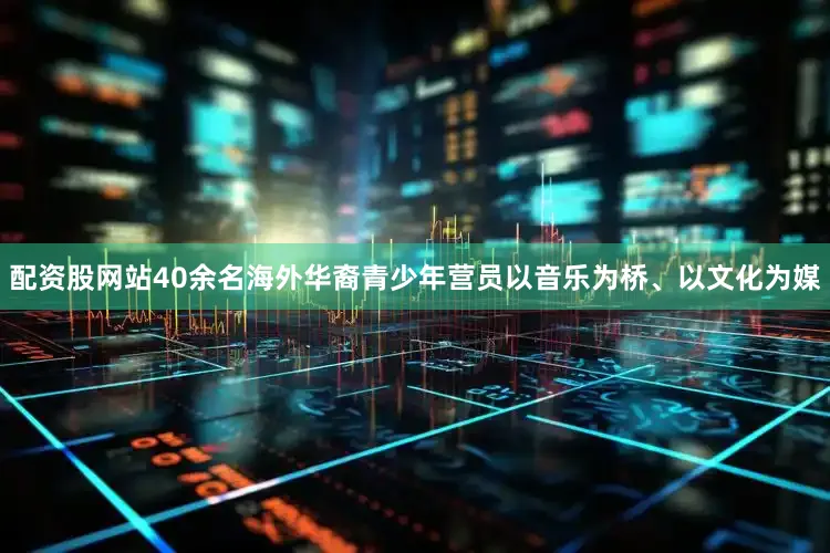 配资股网站40余名海外华裔青少年营员以音乐为桥、以文化为媒