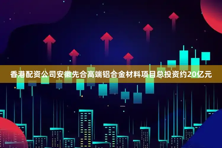香港配资公司安徽先合高端铝合金材料项目总投资约20亿元